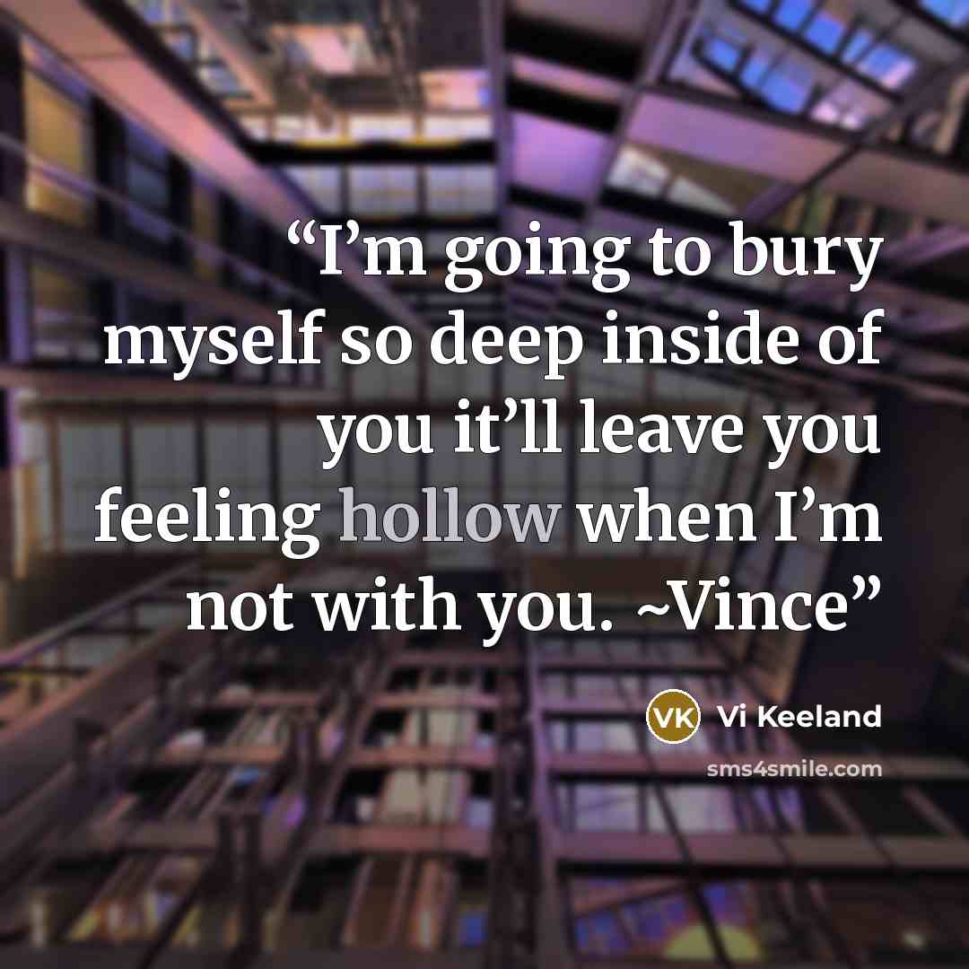 “I’m going to bury myself so deep inside of you it’ll leave you feeling hollow when I’m not with you. ~Vince” quote by Vi Keeland