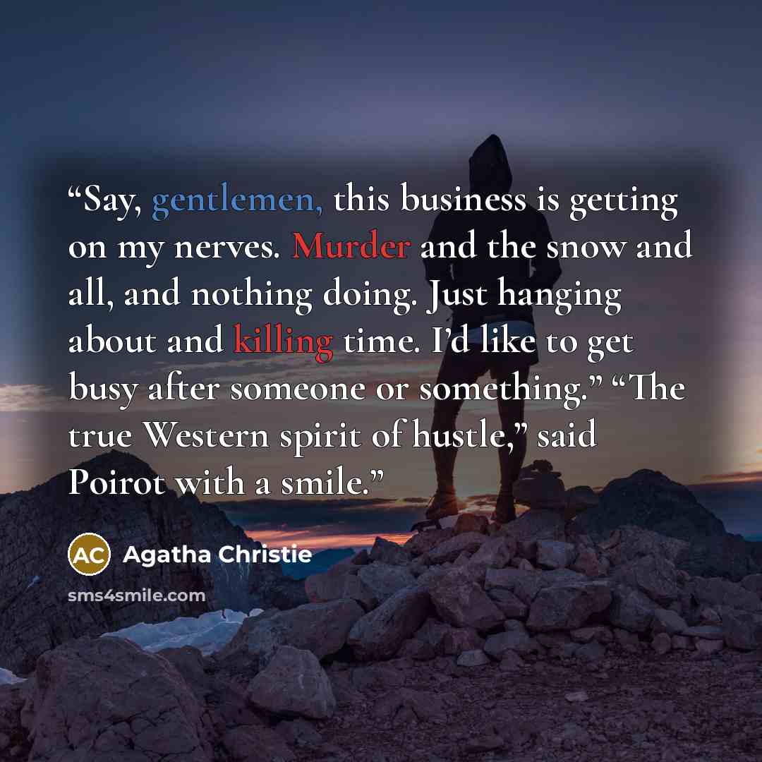 “Say, gentlemen, this business is getting on my nerves. Murder and the snow and all, and nothing doing. Just hanging about and killing time. I’d like to get busy after someone or something.” “The true Western spirit of hustle,” said Poirot with a smile.” quote by Agatha Christie