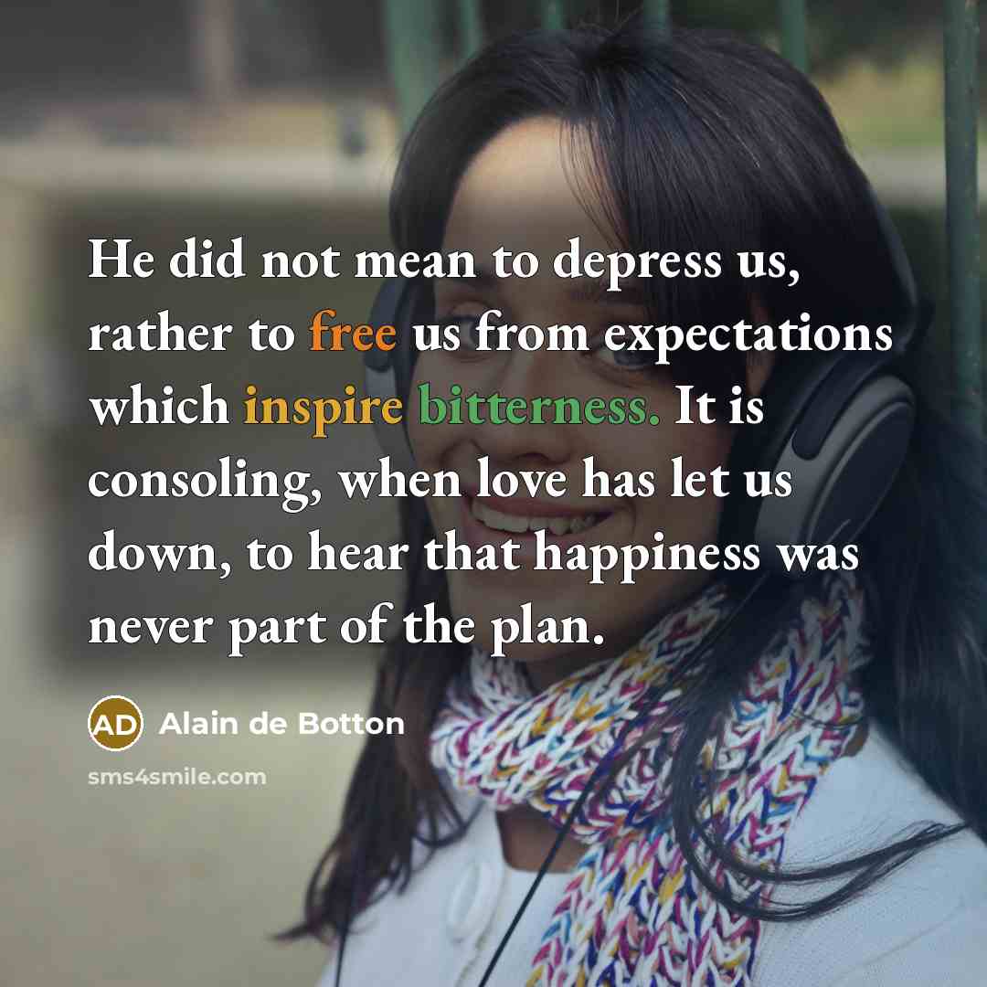 “He did not mean to depress us, rather to free us from expectations which inspire bitterness. It is consoling, when love has let us down, to hear that happiness was never part of the plan.” quote by Alain de Botton