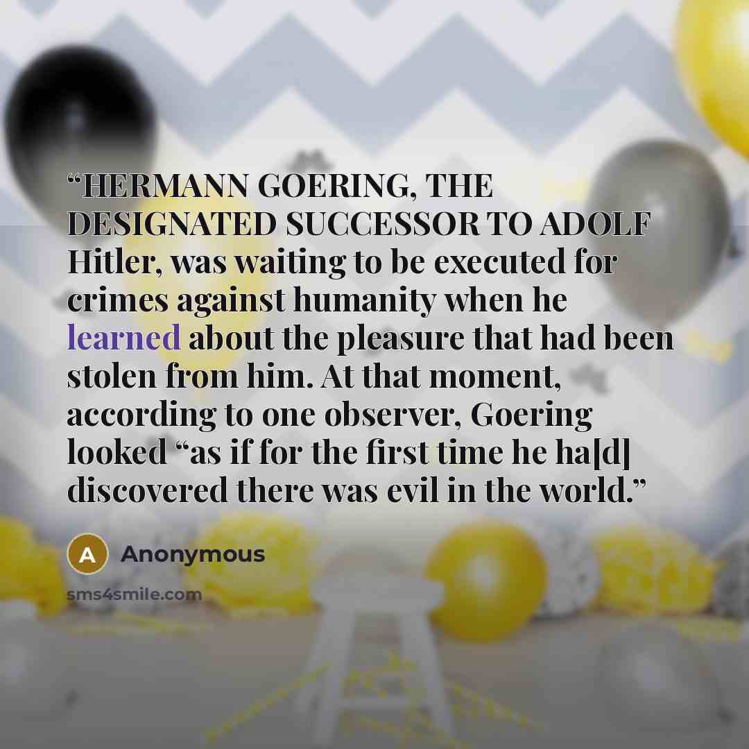“HERMANN GOERING, THE DESIGNATED SUCCESSOR TO ADOLF Hitler, was waiting to be executed for crimes against humanity when he learned about the pleasure that had been stolen from him. At that moment, according to one observer, Goering looked “as if for the first time he ha[d] discovered there was evil…” quote by Anonymous