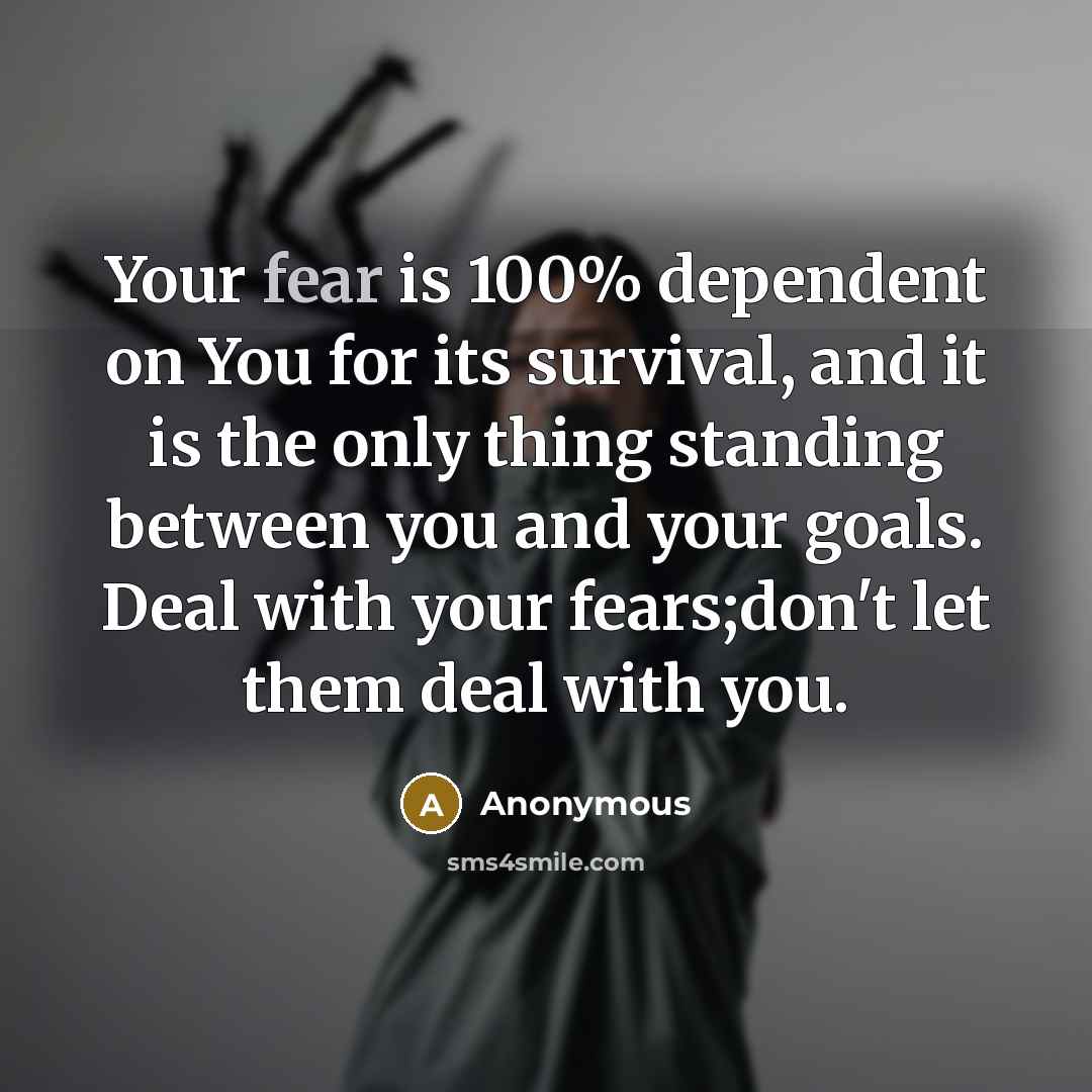 “Your fear is 100% dependent on You for its survival, and it is the only thing standing between you and your goals. Deal with your fears;don't let them deal with you.” quote by Anonymous