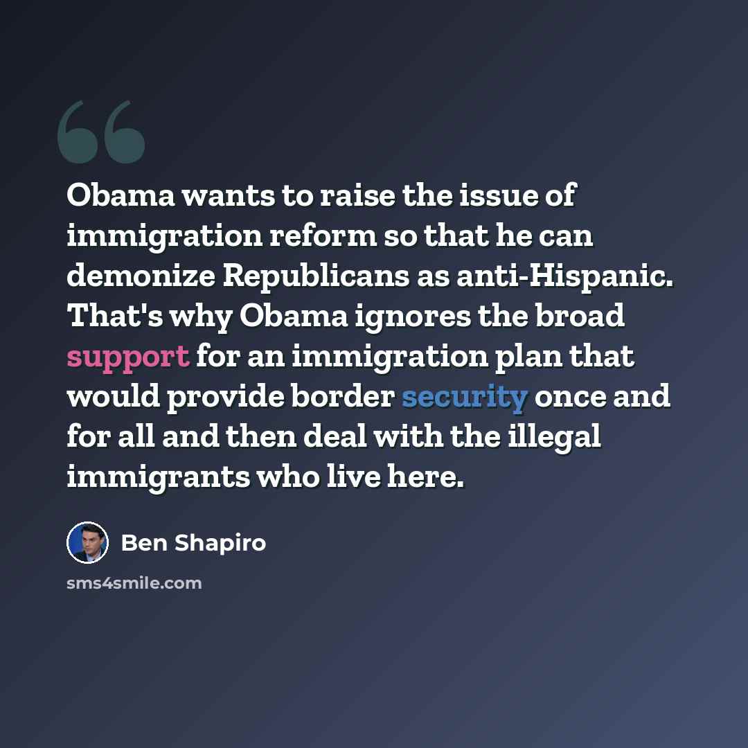 “Obama wants to raise the issue of immigration reform so that he can demonize Republicans as anti-Hispanic. That's why Obama ignores the broad support for an immigration plan that would provide border security once and for all and then deal with the illegal immigrants who live here.” quote by Ben Shapiro