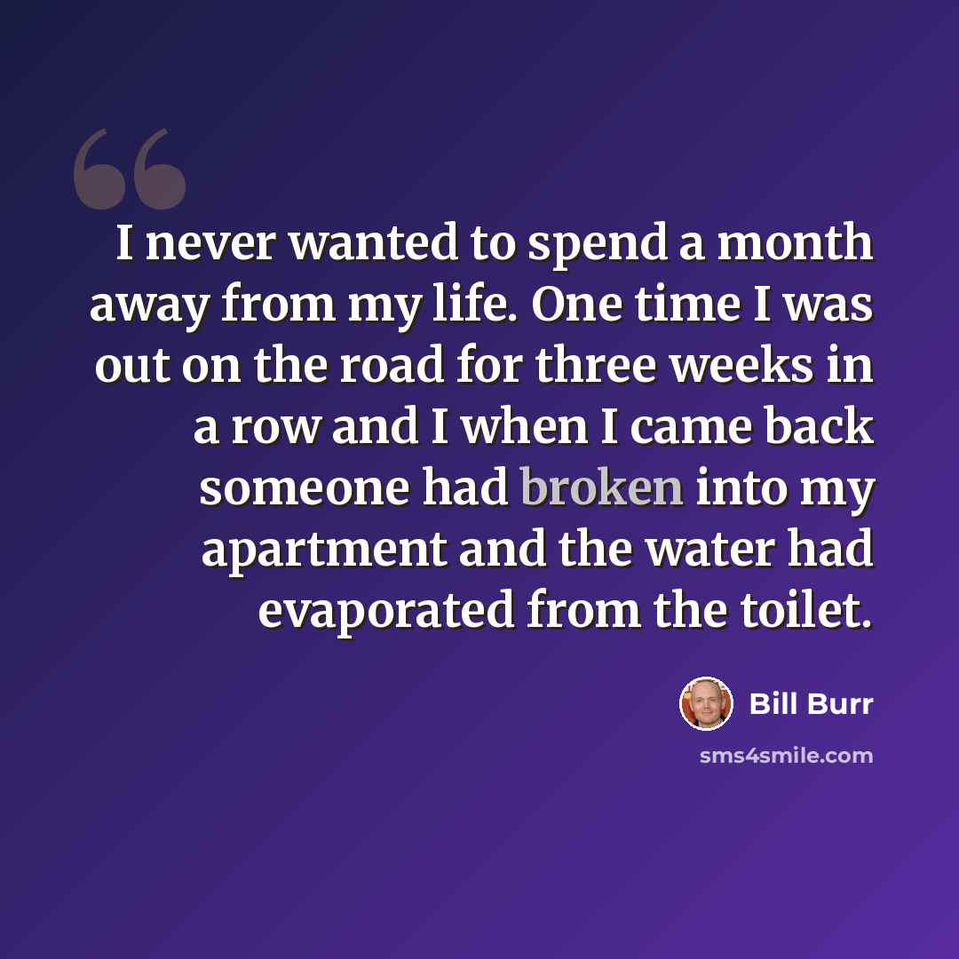 “I never wanted to spend a month away from my life. One time I was out on the road for three weeks in a row and I when I came back someone had broken into my apartment and the water had evaporated from the toilet.” quote by Bill Burr