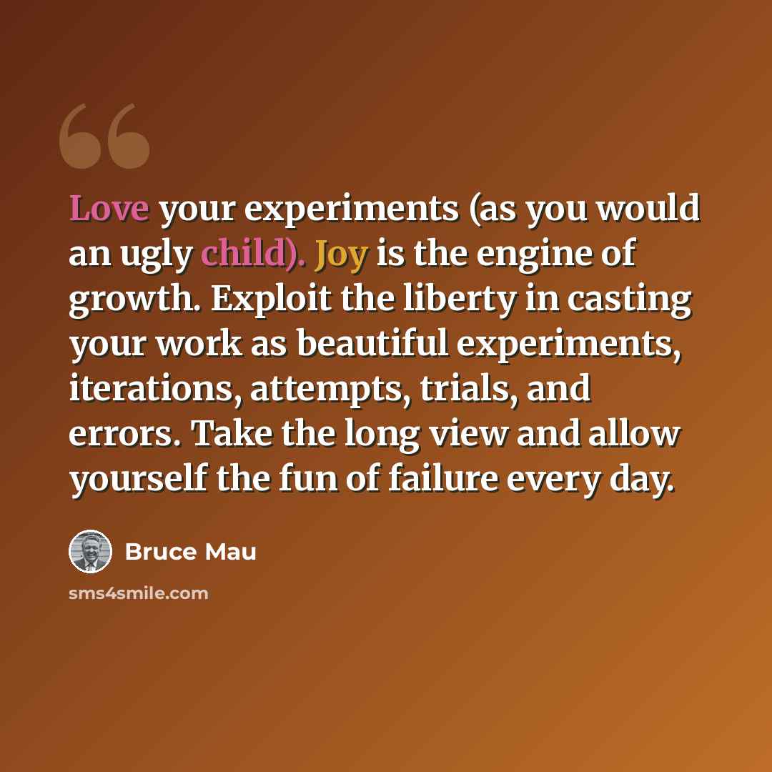 “Love your experiments (as you would an ugly child). Joy is the engine of growth. Exploit the liberty in casting your work as beautiful experiments, iterations, attempts, trials, and errors. Take the long view and allow yourself the fun of failure every day.” quote by Bruce Mau