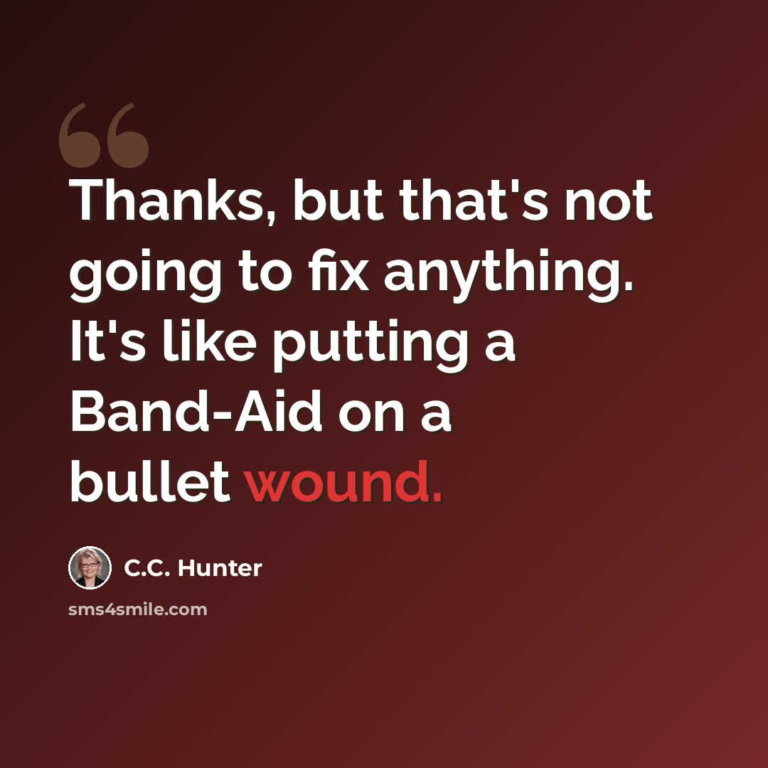 “Thanks, but that's not going to fix anything. It's like putting a Band-Aid on a bullet wound.” quote by C.C. Hunter