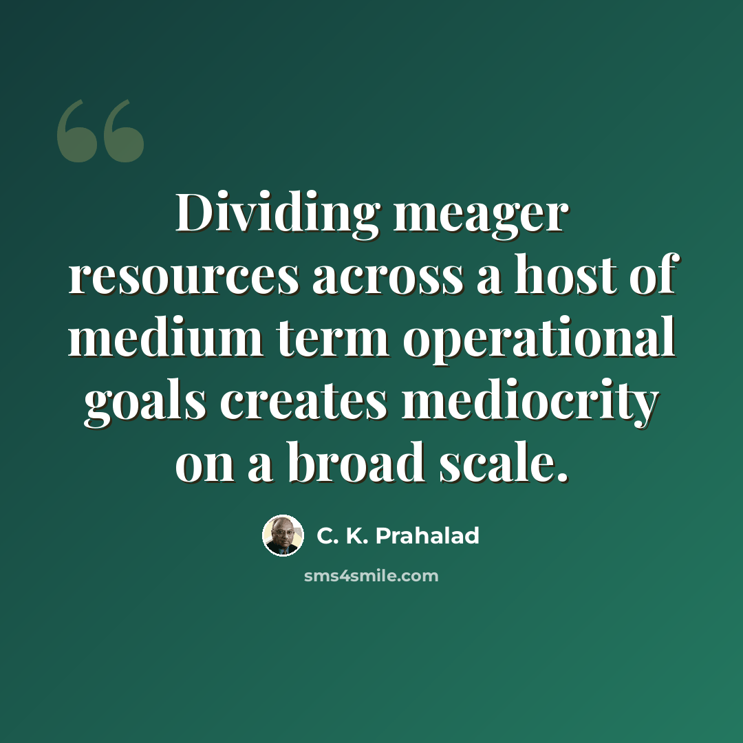 “Dividing meager resources across a host of medium term operational goals creates mediocrity on a broad scale.” quote by C. K. Prahalad