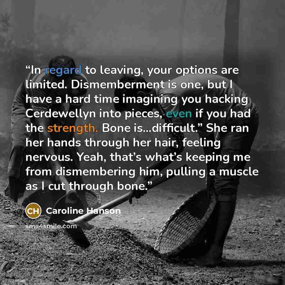 “In regard to leaving, your options are limited. Dismemberment is one, but I have a hard time imagining you hacking Cerdewellyn into pieces, even if you had the strength. Bone is…difficult.” She ran her hands through her hair, feeling nervous. Yeah, that’s what’s keeping me from dismembering him…” quote by Caroline Hanson