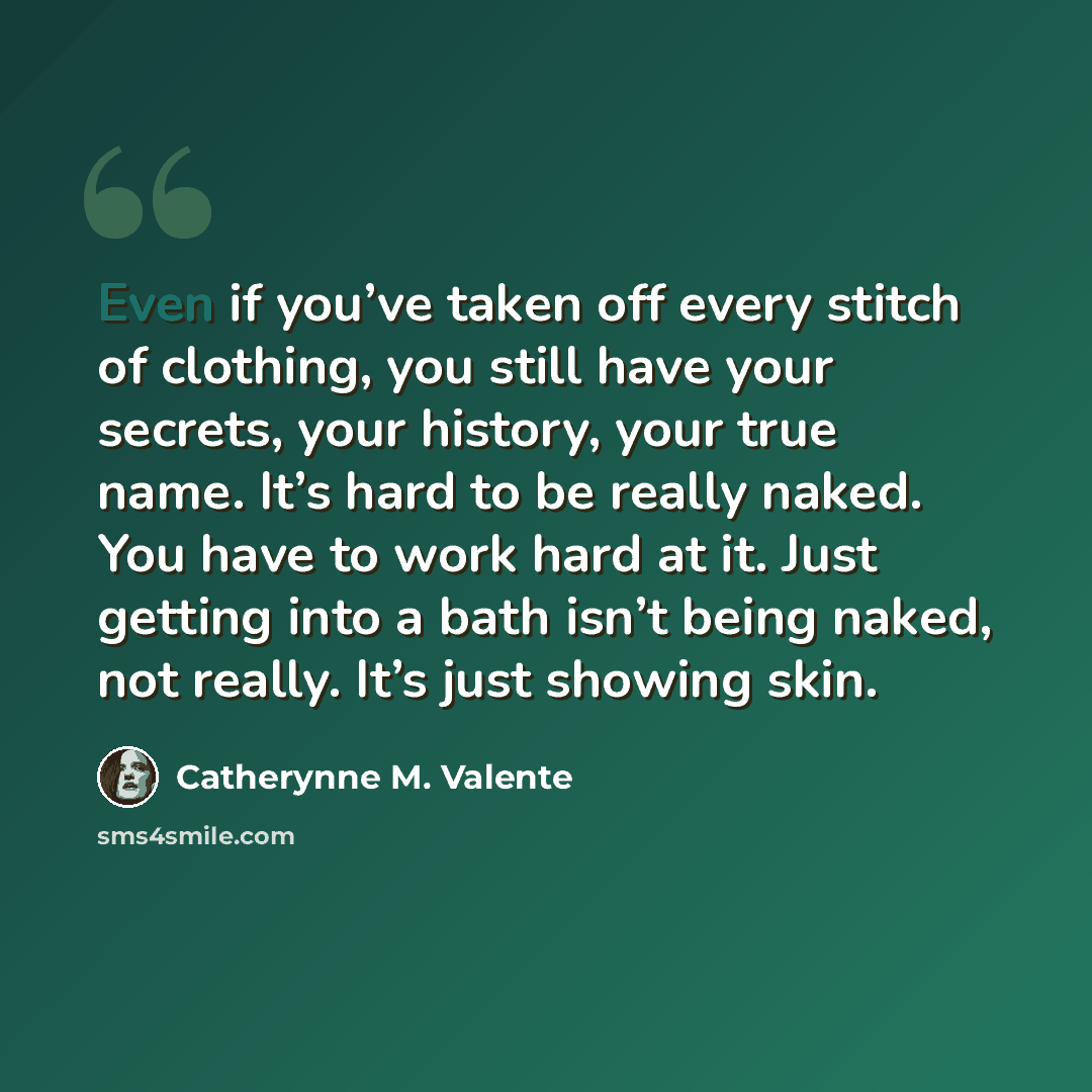 “Even if you’ve taken off every stitch of clothing, you still have your secrets, your history, your true name. It’s hard to be really naked. You have to work hard at it. Just getting into a bath isn’t being naked, not really. It’s just showing skin.” quote by Catherynne M. Valente