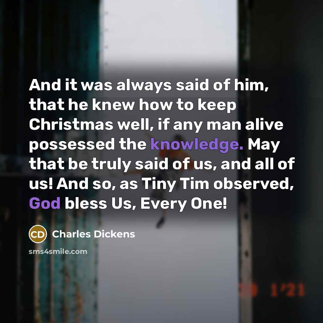 “And it was always said of him, that he knew how to keep Christmas well, if any man alive possessed the knowledge. May that be truly said of us, and all of us! And so, as Tiny Tim observed, God bless Us, Every One!” quote by Charles Dickens