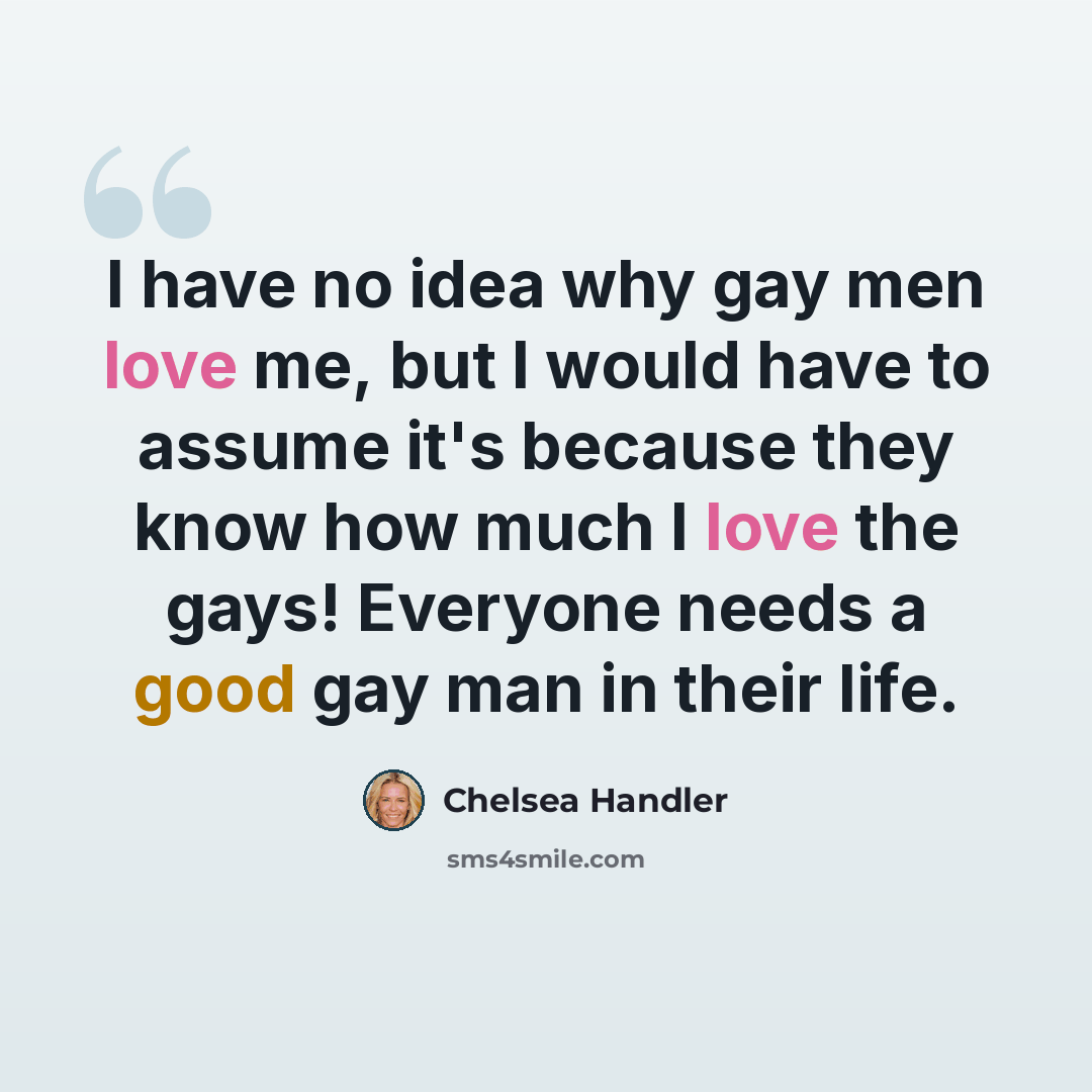 “I have no idea why gay men love me, but I would have to assume it's because they know how much I love the gays! Everyone needs a good gay man in their life.” quote by Chelsea Handler