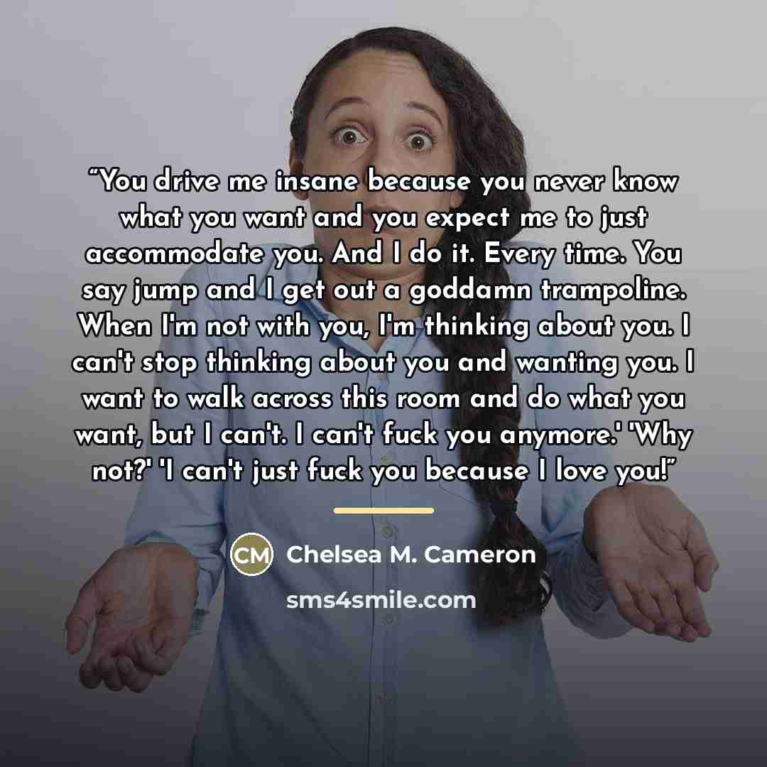 “You drive me insane because you never know what you want and you expect me to just accommodate you. And I do it. Every time. You say jump and I get out a goddamn trampoline. When I'm not with you, I'm thinking about you. I can't stop thinking about you and wanting you. I want to walk across this…” quote by Chelsea M. Cameron
