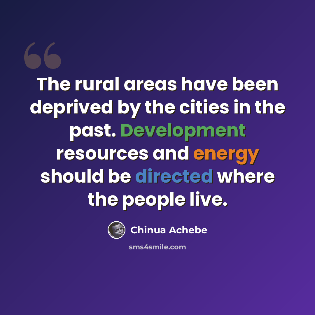 “The rural areas have been deprived by the cities in the past. Development resources and energy should be directed where the people live.” quote by Chinua Achebe