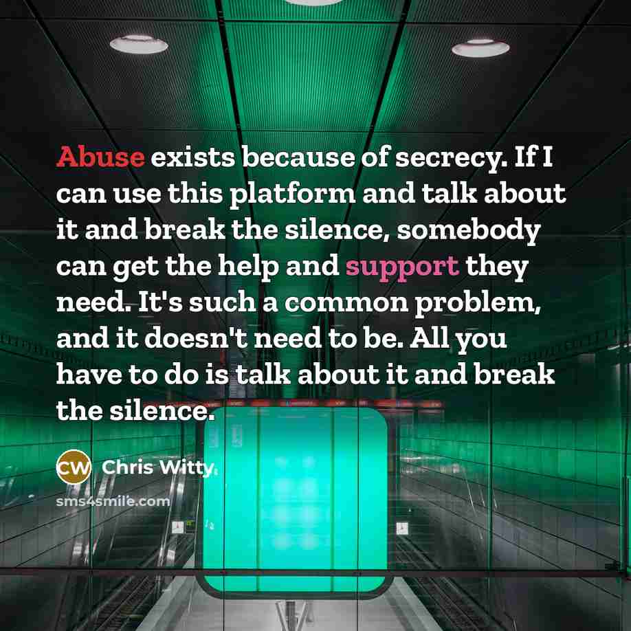 “Abuse exists because of secrecy. If I can use this platform and talk about it and break the silence, somebody can get the help and support they need. It's such a common problem, and it doesn't need to be. All you have to do is talk about it and break the silence.” quote by Chris Witty