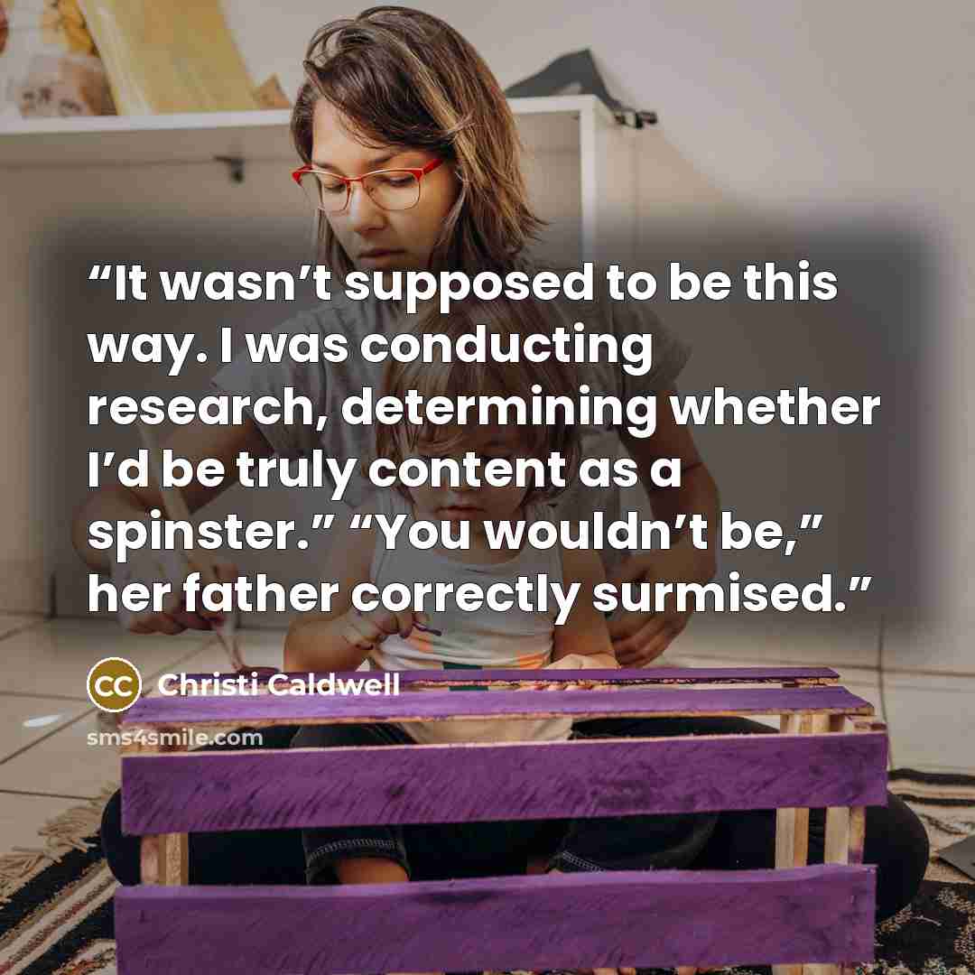 “It wasn’t supposed to be this way. I was conducting research, determining whether I’d be truly content as a spinster.” “You wouldn’t be,” her father correctly surmised.” quote by Christi Caldwell