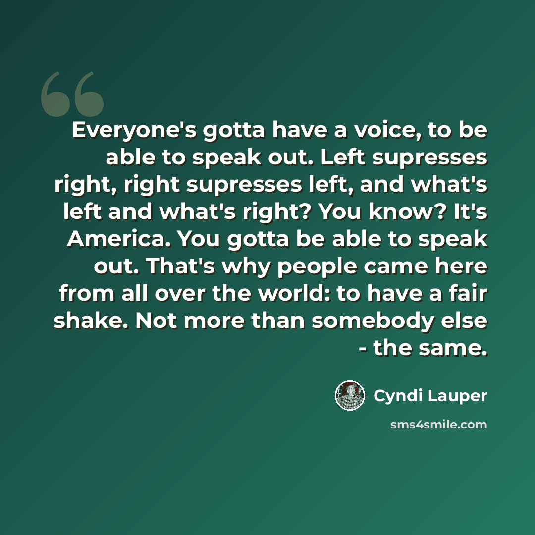 “Everyone's gotta have a voice, to be able to speak out. Left supresses right, right supresses left, and what's left and what's right? You know? It's America. You gotta be able to speak out. That's why people came here from all over the world: to have a fair shake. Not more than somebody else - the…” quote by Cyndi Lauper