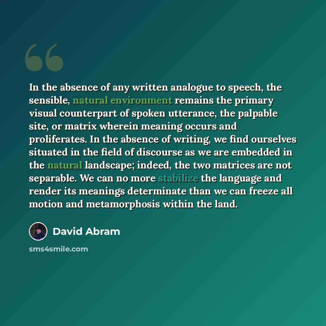 “In the absence of any written analogue to speech, the sensible, natural environment remains the primary visual counterpart of spoken utterance, the palpable site, or matrix wherein meaning occurs and proliferates. In the absence of writing, we find ourselves situated in the field of discourse as…” quote by David Abram