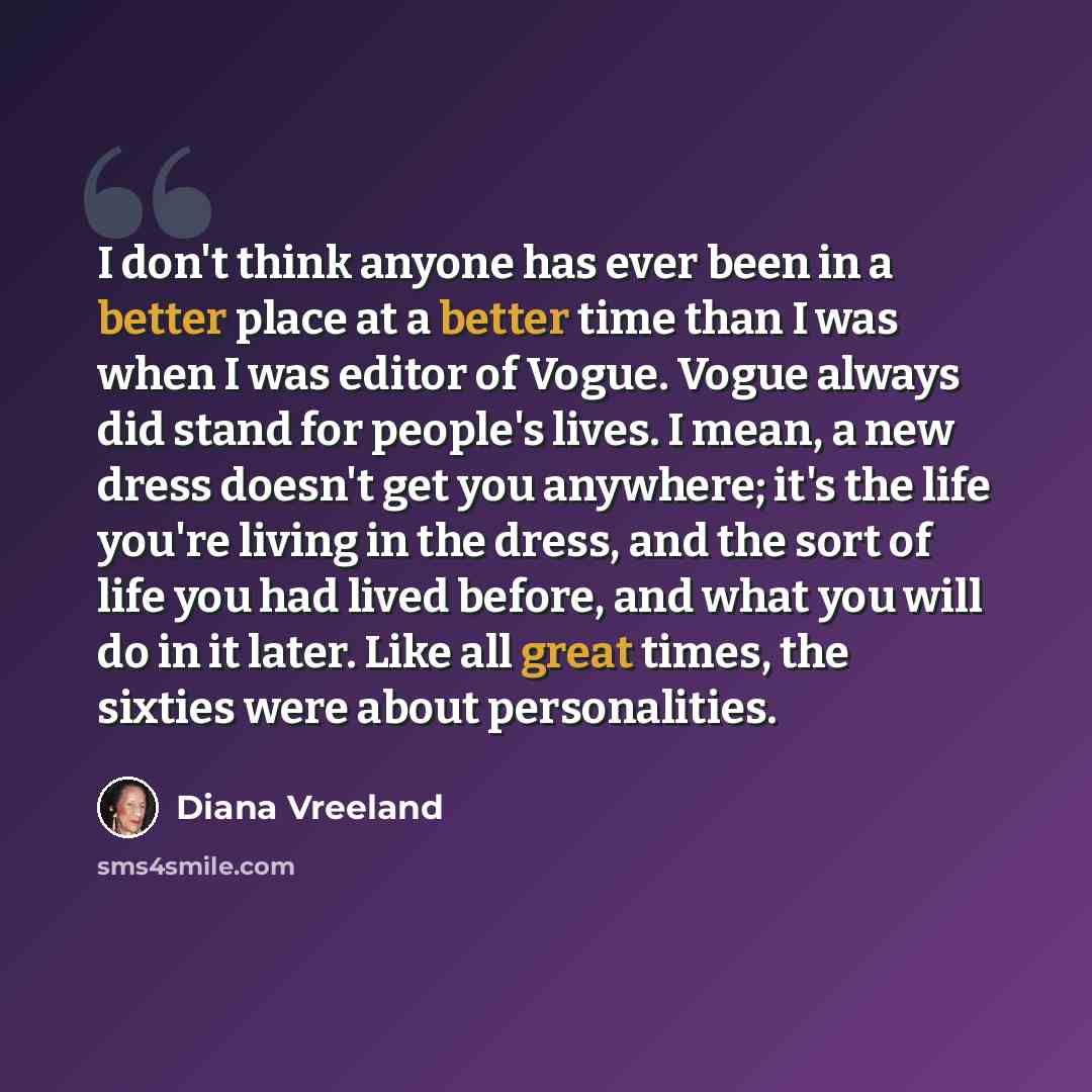 “I don't think anyone has ever been in a better place at a better time than I was when I was editor of Vogue. Vogue always did stand for people's lives. I mean, a new dress doesn't get you anywhere; it's the life you're living in the dress, and the sort of life you had lived before, and what you…” quote by Diana Vreeland