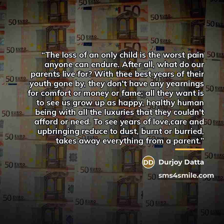 “The loss of an only child is the worst pain anyone can endure. After all, what do our parents live for? With thee best years of their youth gone by, they don't have any yearnings for comfort or money or fame; all they want is to see us grow up as happy, healthy human being with all the luxuries…” quote by Durjoy Datta