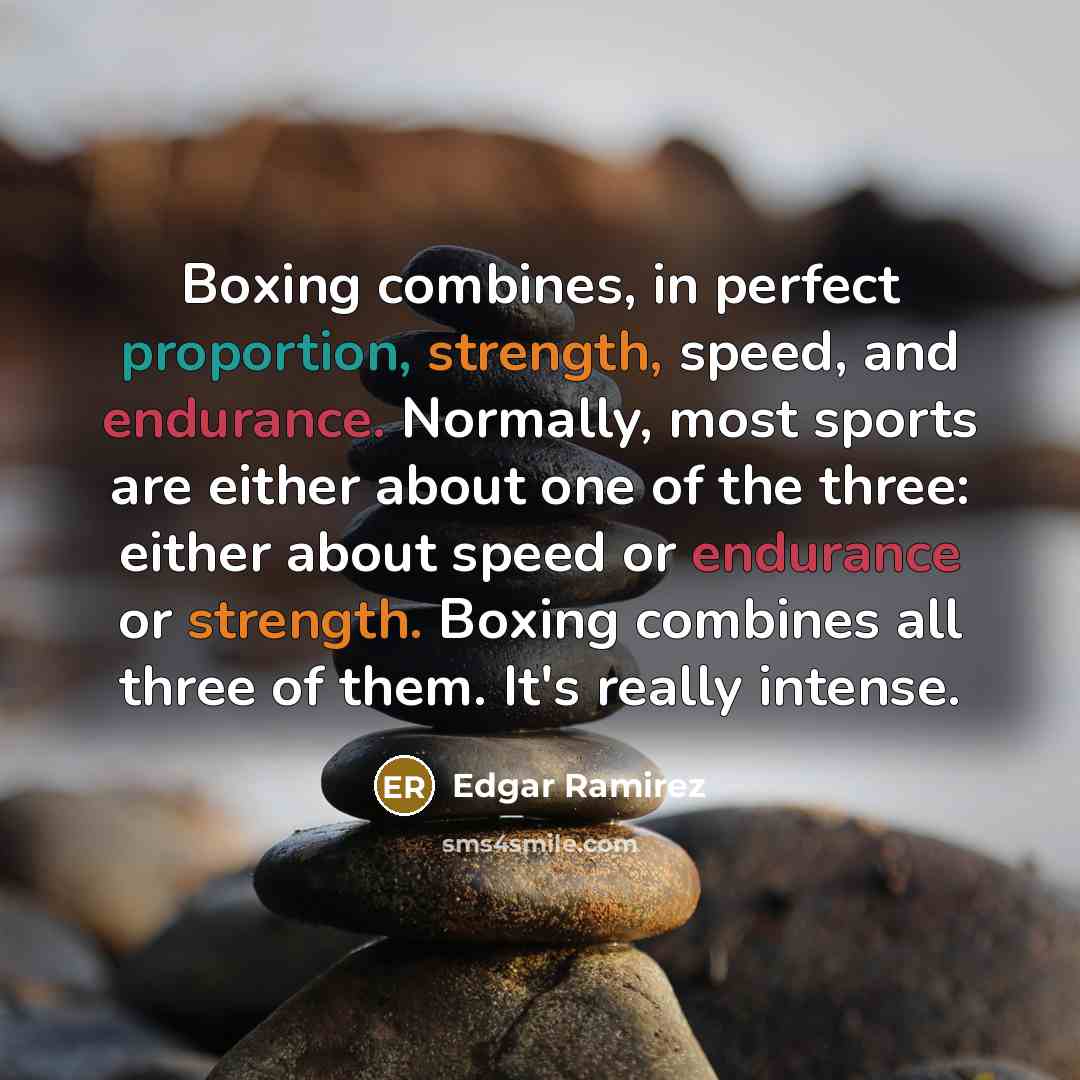 “Boxing combines, in perfect proportion, strength, speed, and endurance. Normally, most sports are either about one of the three: either about speed or endurance or strength. Boxing combines all three of them. It's really intense.” quote by Edgar Ramirez