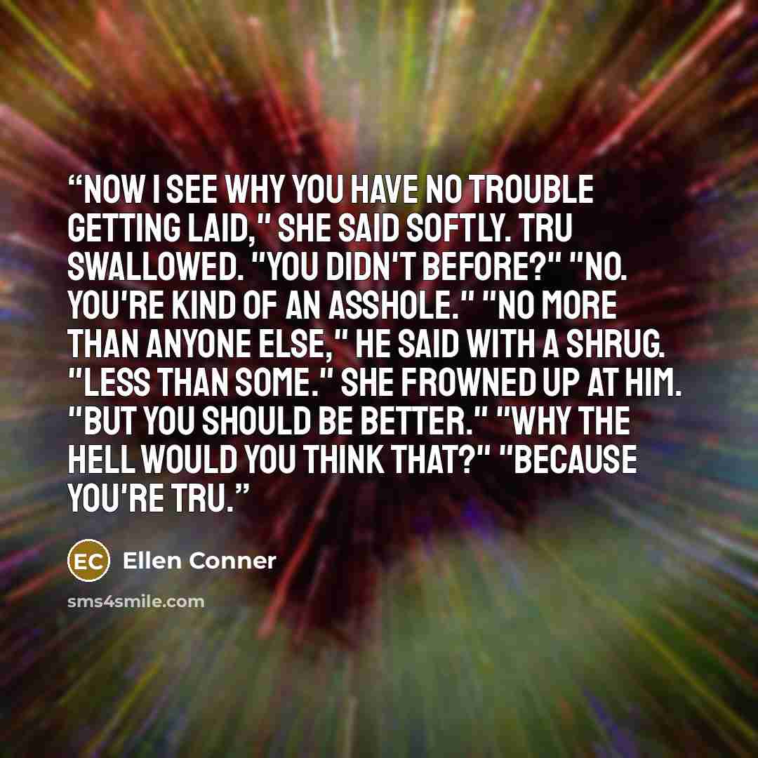 “Now I see why you have no trouble getting laid," she said softly. Tru swallowed. "You didn't before?" "No. You're kind of an asshole." "No more than anyone else," he said with a shrug. "Less than some." She frowned up at him. "But you should be better." "Why the hell would you think that?"…” quote by Ellen Conner