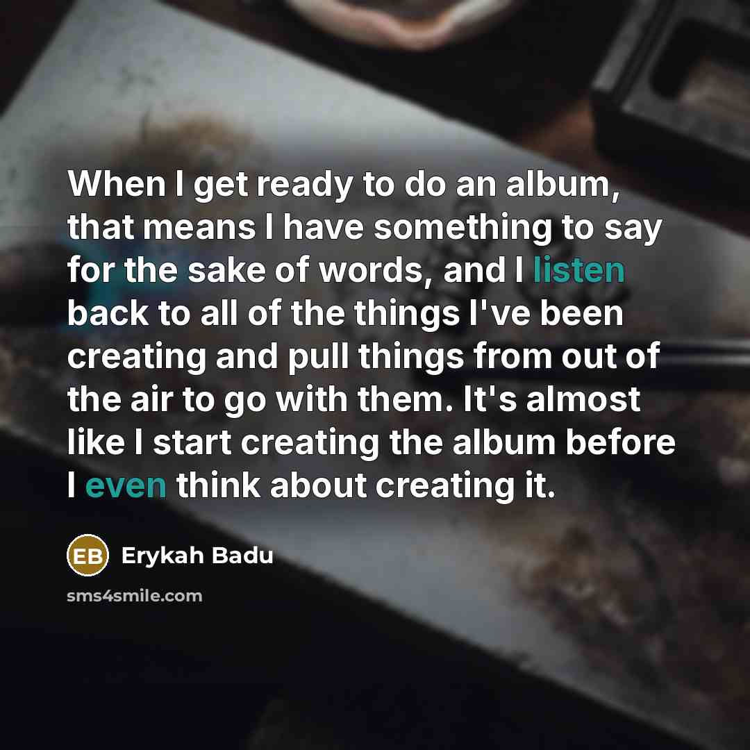 “When I get ready to do an album, that means I have something to say for the sake of words, and I listen back to all of the things I've been creating and pull things from out of the air to go with them. It's almost like I start creating the album before I even think about creating it.” quote by Erykah Badu