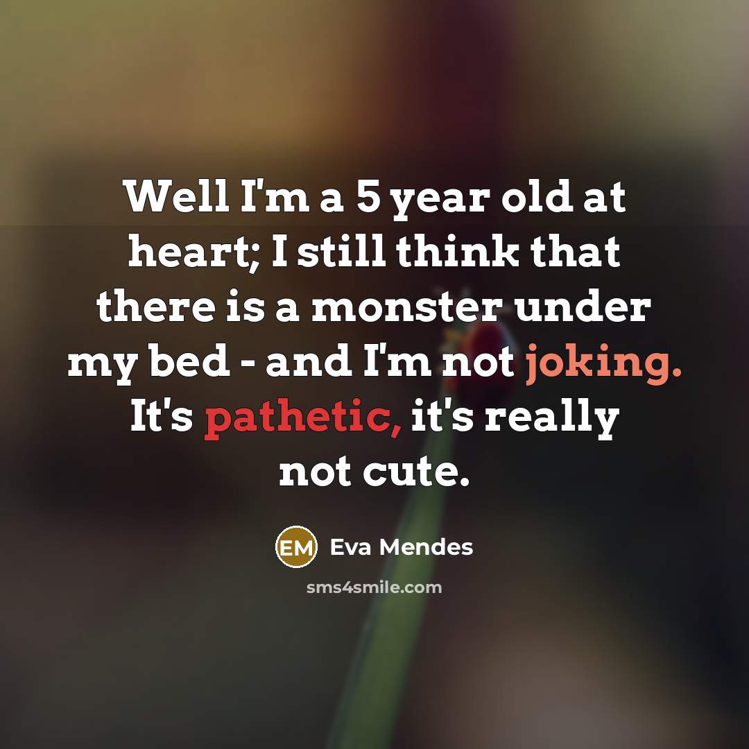 “Well I'm a 5 year old at heart; I still think that there is a monster under my bed - and I'm not joking. It's pathetic, it's really not cute.” quote by Eva Mendes