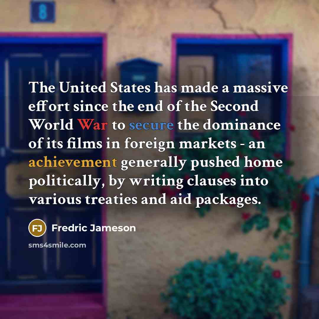 “The United States has made a massive effort since the end of the Second World War to secure the dominance of its films in foreign markets - an achievement generally pushed home politically, by writing clauses into various treaties and aid packages.” quote by Fredric Jameson