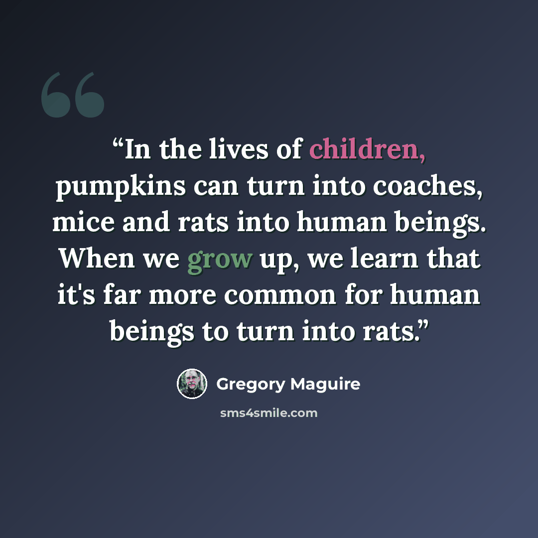 “In the lives of children, pumpkins can turn into coaches, mice and rats into human beings. When we grow up, we learn that it's far more common for human beings to turn into rats.” quote by Gregory Maguire