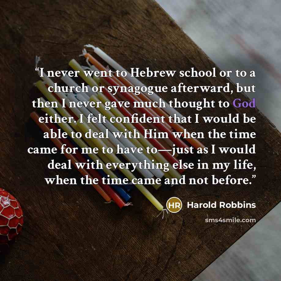 “I never went to Hebrew school or to a church or synagogue afterward, but then I never gave much thought to God either. I felt confident that I would be able to deal with Him when the time came for me to have to—just as I would deal with everything else in my life, when the time came and not before.” quote by Harold Robbins