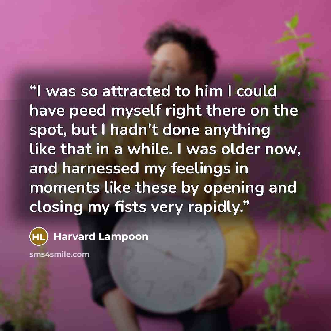 “I was so attracted to him I could have peed myself right there on the spot, but I hadn't done anything like that in a while. I was older now, and harnessed my feelings in moments like these by opening and closing my fists very rapidly.” quote by Harvard Lampoon
