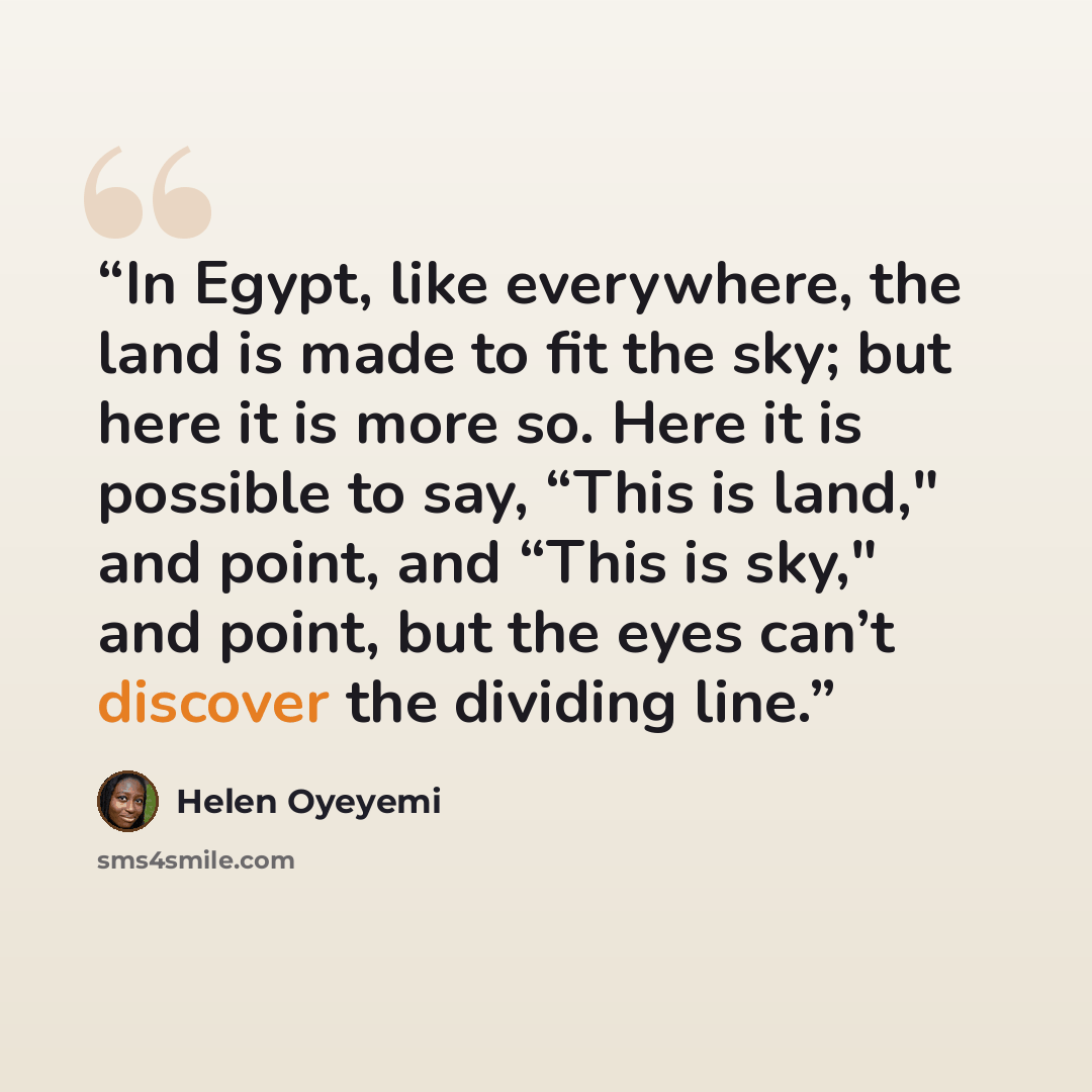 “In Egypt, like everywhere, the land is made to fit the sky; but here it is more so. Here it is possible to say, “This is land," and point, and “This is sky," and point, but the eyes can’t discover the dividing line.” quote by Helen Oyeyemi