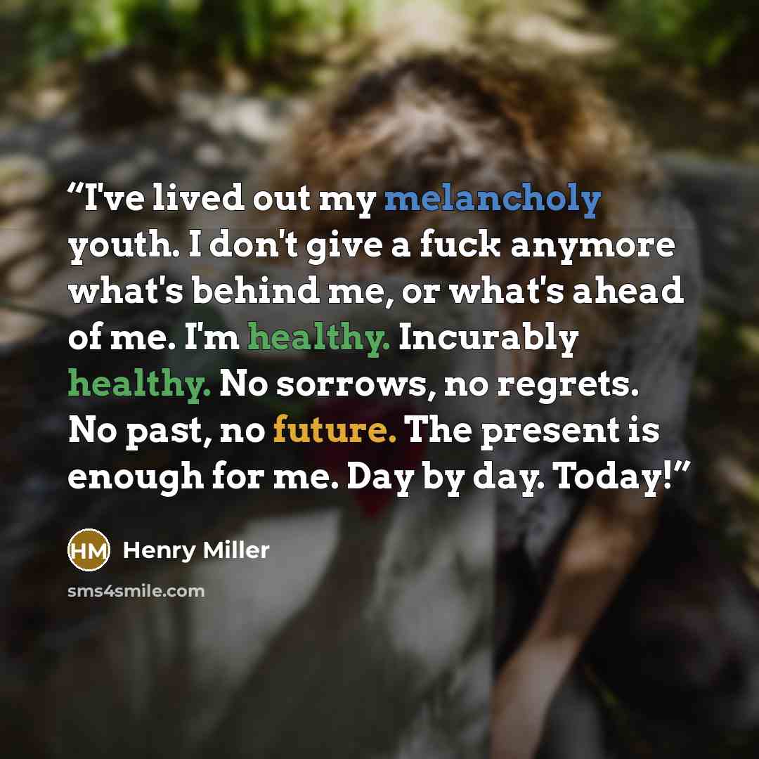 “I've lived out my melancholy youth. I don't give a fuck anymore what's behind me, or what's ahead of me. I'm healthy. Incurably healthy. No sorrows, no regrets. No past, no future. The present is enough for me. Day by day. Today!” quote by Henry Miller