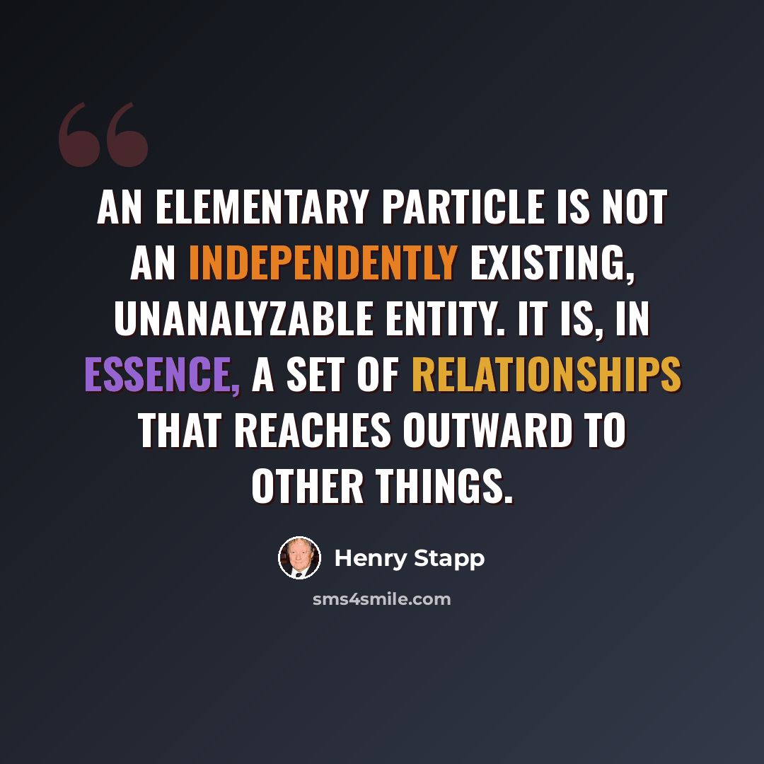 “An elementary particle is not an independently existing, unanalyzable entity. It is, in essence, a set of relationships that reaches outward to other things.” quote by Henry Stapp