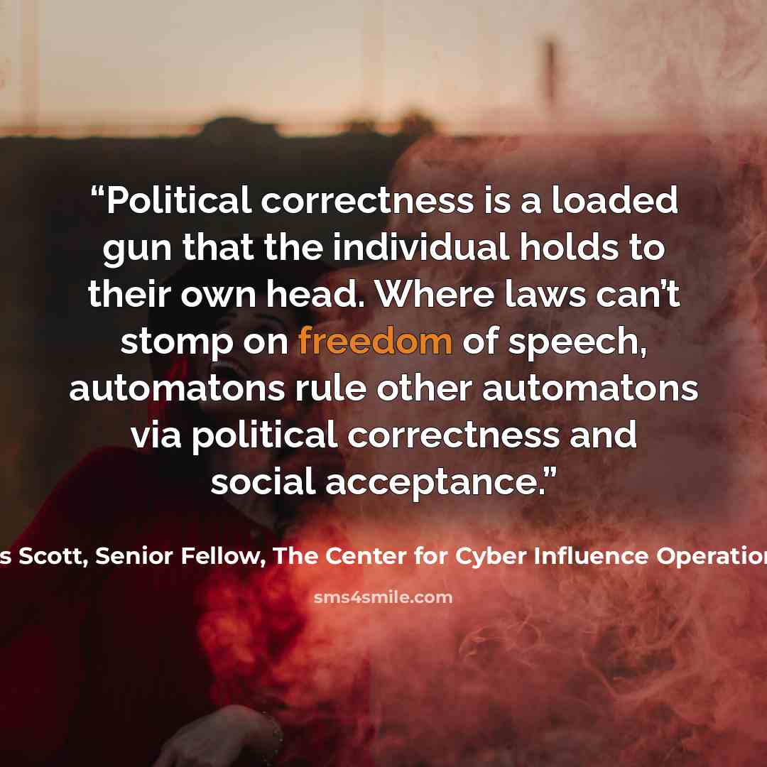 “Political correctness is a loaded gun that the individual holds to their own head. Where laws can’t stomp on freedom of speech, automatons rule other automatons via political correctness and social acceptance.” quote by James Scott, Senior Fellow, The Center for Cyber Influence Operations Studies