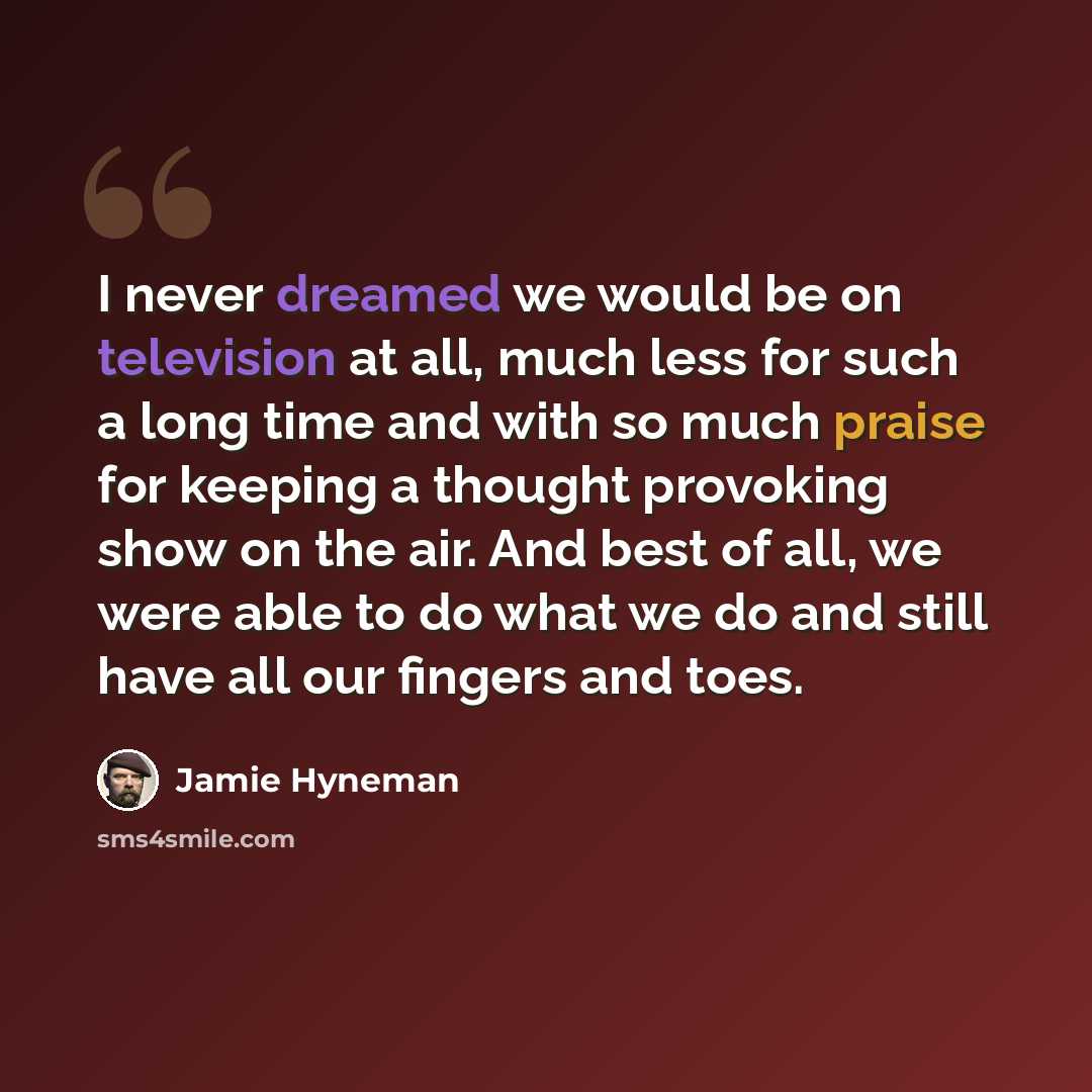 “I never dreamed we would be on television at all, much less for such a long time and with so much praise for keeping a thought provoking show on the air. And best of all, we were able to do what we do and still have all our fingers and toes.” quote by Jamie Hyneman