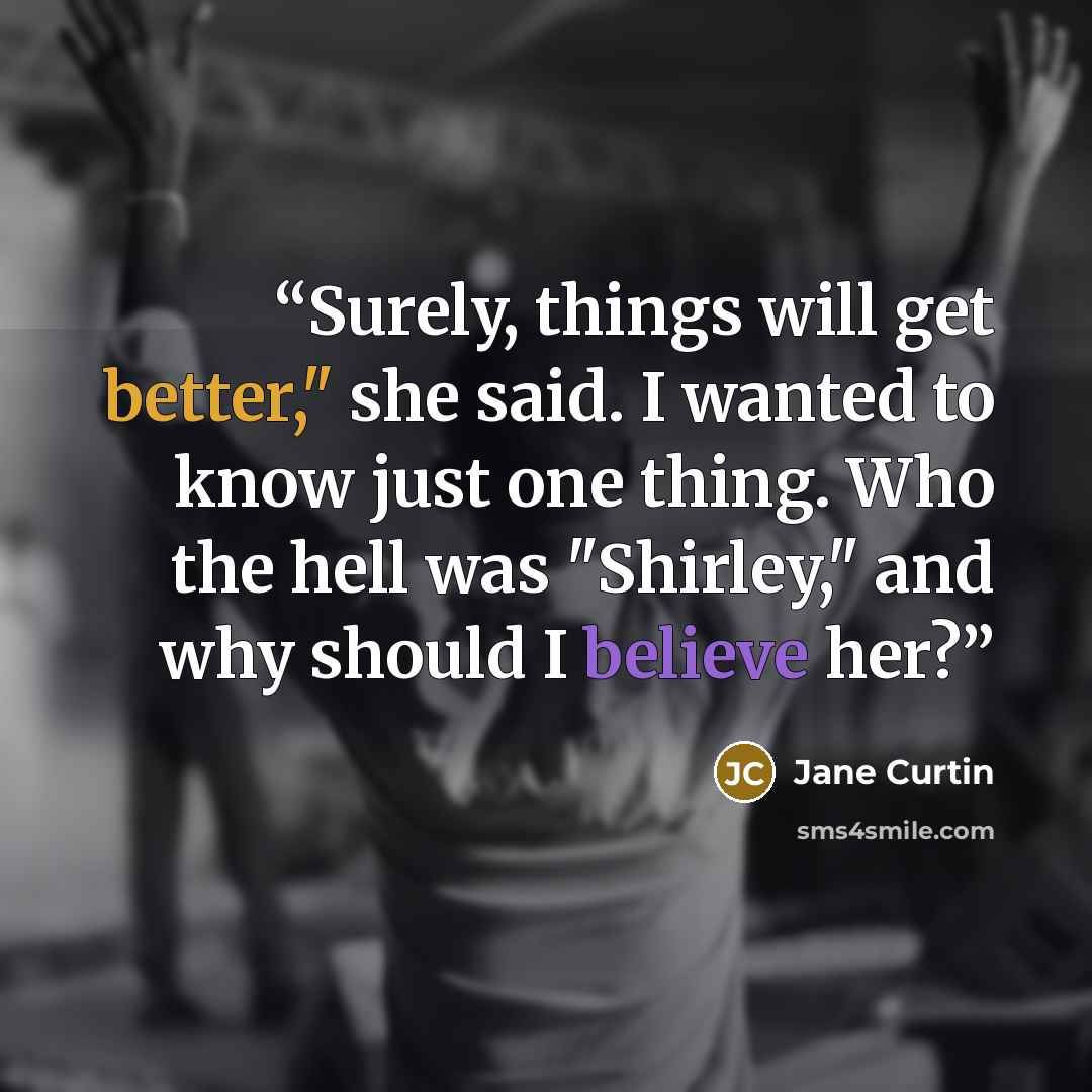 “Surely, things will get better," she said. I wanted to know just one thing. Who the hell was "Shirley," and why should I believe her?” quote by Jane Curtin