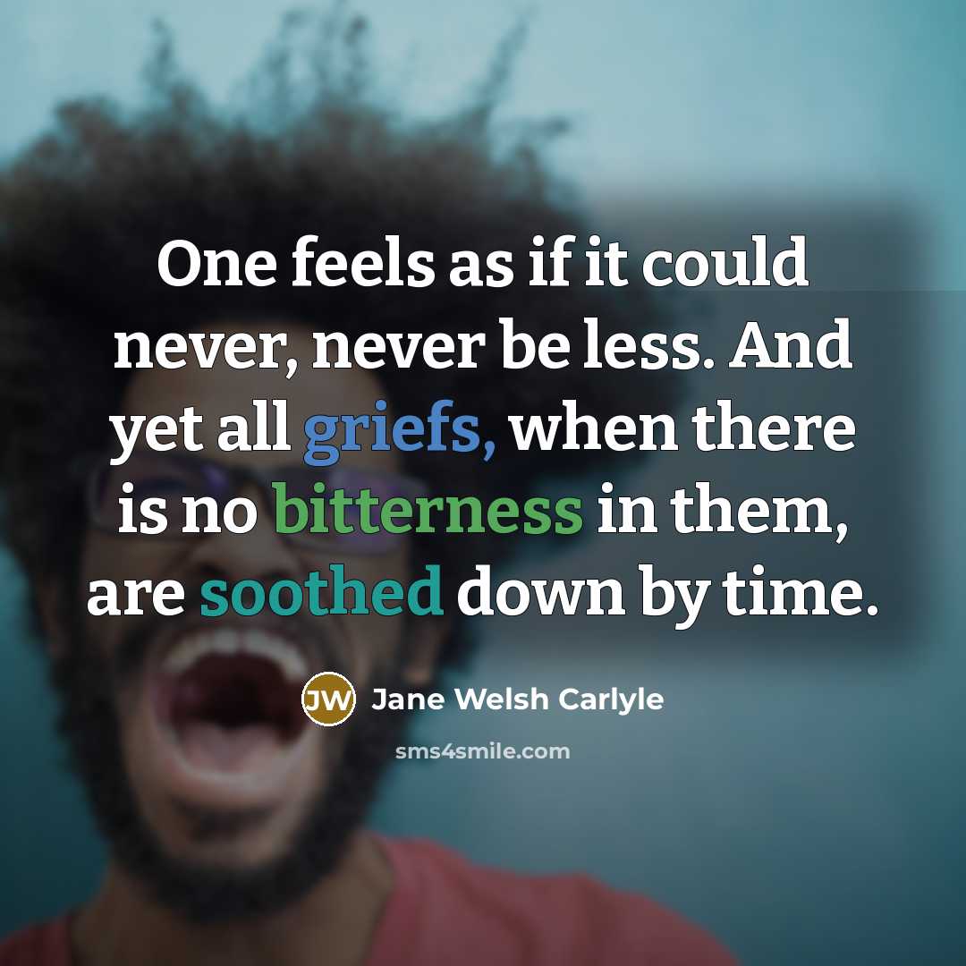 “One feels as if it could never, never be less. And yet all griefs, when there is no bitterness in them, are soothed down by time.” quote by Jane Welsh Carlyle