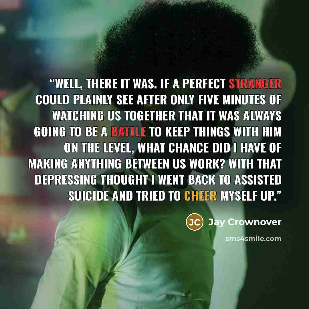 “Well, there it was. If a perfect stranger could plainly see after only five minutes of watching us together that it was always going to be a battle to keep things with him on the level, what chance did I have of making anything between us work? With that depressing thought I went back to assisted…” quote by Jay Crownover
