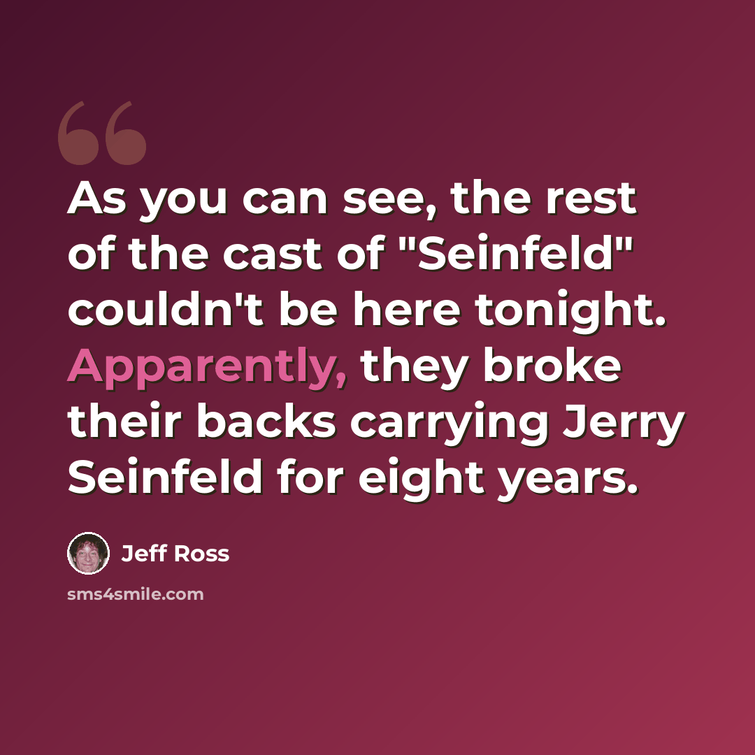 “As you can see, the rest of the cast of "Seinfeld" couldn't be here tonight. Apparently, they broke their backs carrying Jerry Seinfeld for eight years.” quote by Jeff Ross