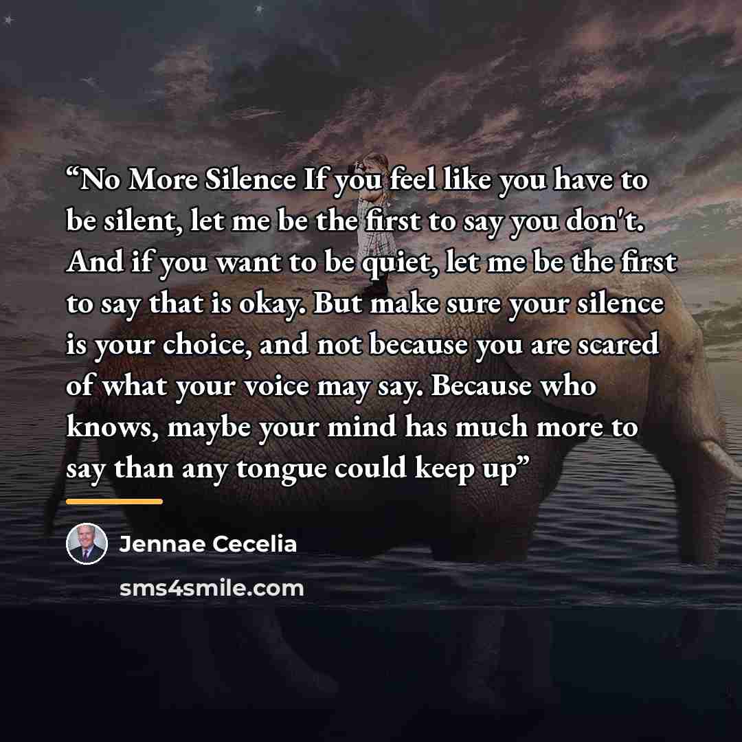 “No More Silence If you feel like you have to be silent, let me be the first to say you don't. And if you want to be quiet, let me be the first to say that is okay. But make sure your silence is your choice, and not because you are scared of what your voice may say. Because who knows, maybe your…” quote by Jennae Cecelia