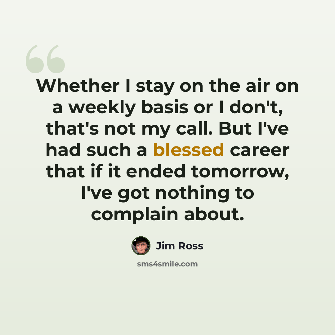 “Whether I stay on the air on a weekly basis or I don't, that's not my call. But I've had such a blessed career that if it ended tomorrow, I've got nothing to complain about.” quote by Jim Ross