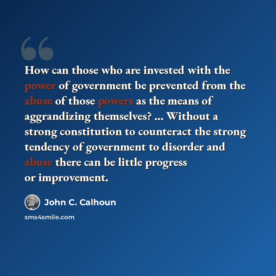 “How can those who are invested with the power of government be prevented from the abuse of those powers as the means of aggrandizing themselves? ... Without a strong constitution to counteract the strong tendency of government to disorder and abuse there can be little progress or improvement.” quote by John C. Calhoun