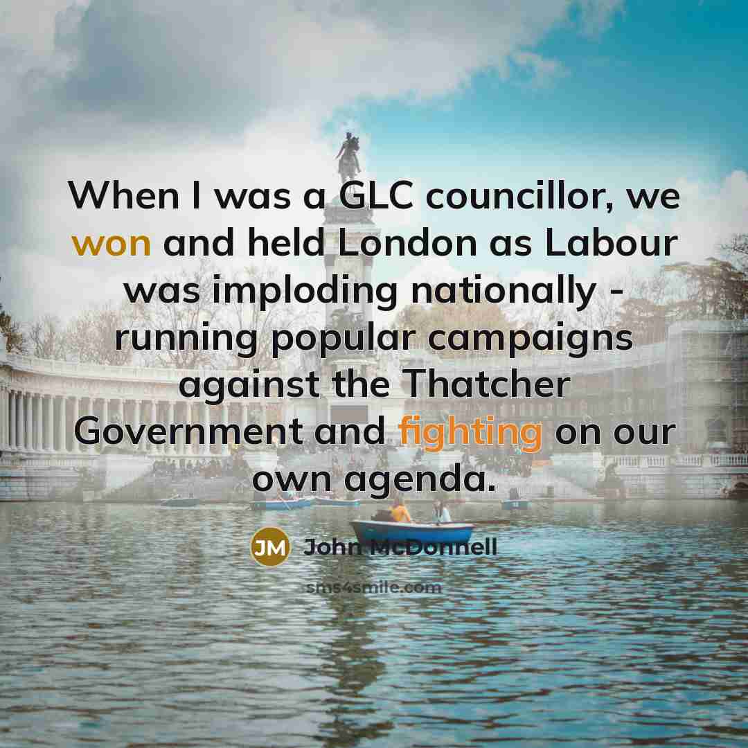 “When I was a GLC councillor, we won and held London as Labour was imploding nationally - running popular campaigns against the Thatcher Government and fighting on our own agenda.” quote by John McDonnell