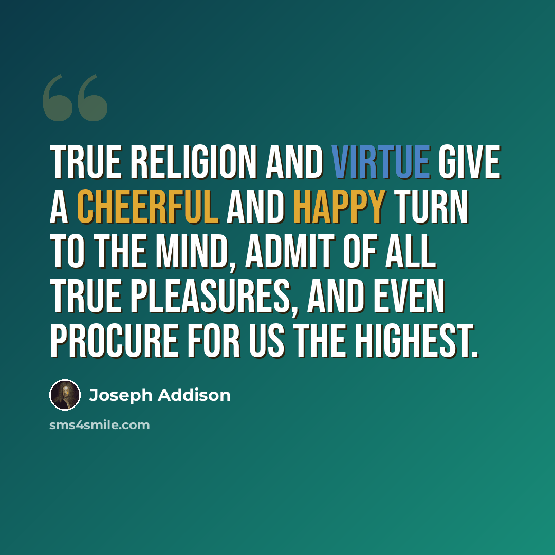 “True religion and virtue give a cheerful and happy turn to the mind, admit of all true pleasures, and even procure for us the highest.” quote by Joseph Addison