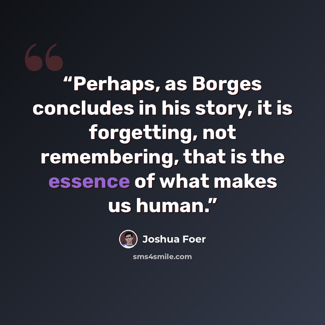 “Perhaps, as Borges concludes in his story, it is forgetting, not remembering, that is the essence of what makes us human.” quote by Joshua Foer