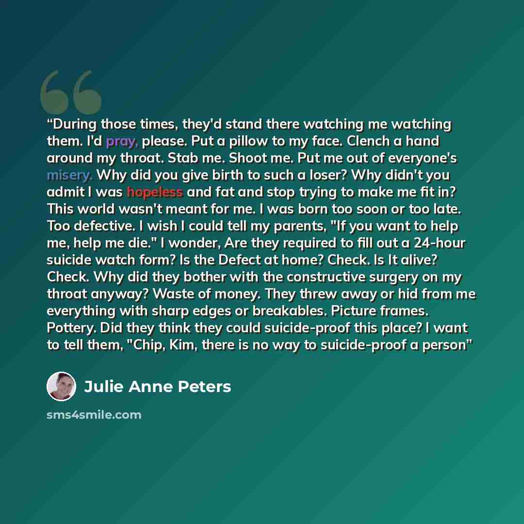 “During those times, they'd stand there watching me watching them. I'd pray, please. Put a pillow to my face. Clench a hand around my throat. Stab me. Shoot me. Put me out of everyone's misery. Why did you give birth to such a loser? Why didn't you admit I was hopeless and fat and stop trying to…” quote by Julie Anne Peters