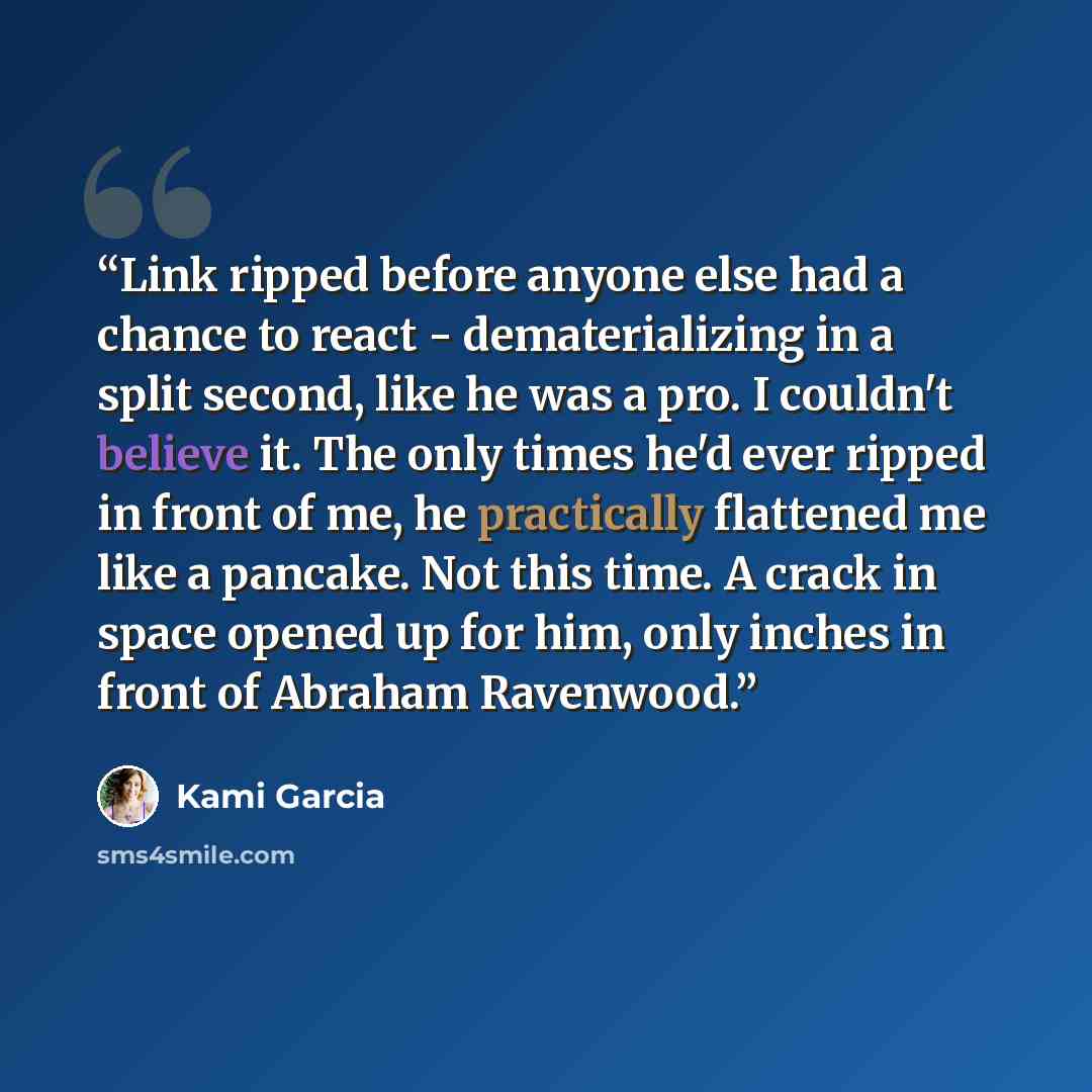 “Link ripped before anyone else had a chance to react - dematerializing in a split second, like he was a pro. I couldn't believe it. The only times he'd ever ripped in front of me, he practically flattened me like a pancake. Not this time. A crack in space opened up for him, only inches in front of…” quote by Kami Garcia