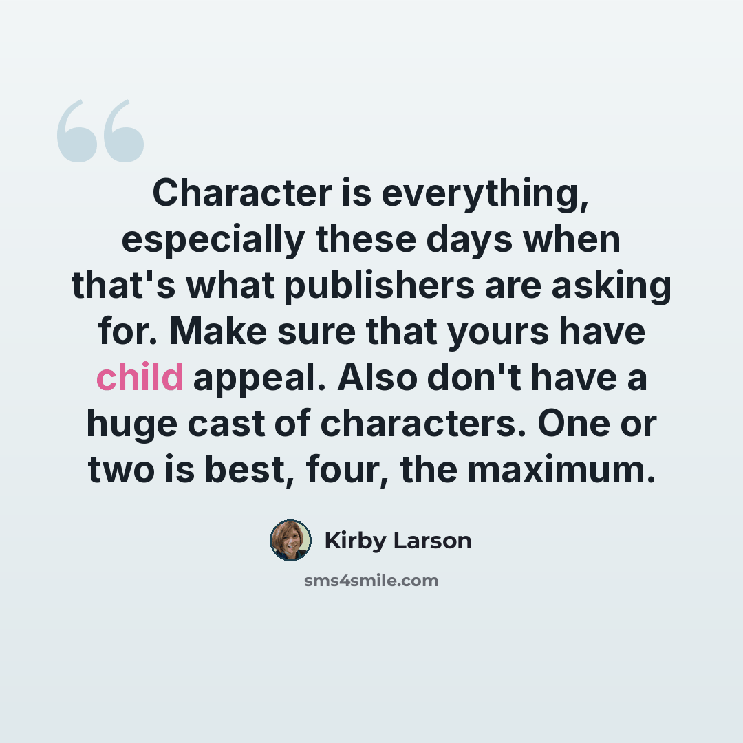 “Character is everything, especially these days when that's what publishers are asking for. Make sure that yours have child appeal. Also don't have a huge cast of characters. One or two is best, four, the maximum.” quote by Kirby Larson