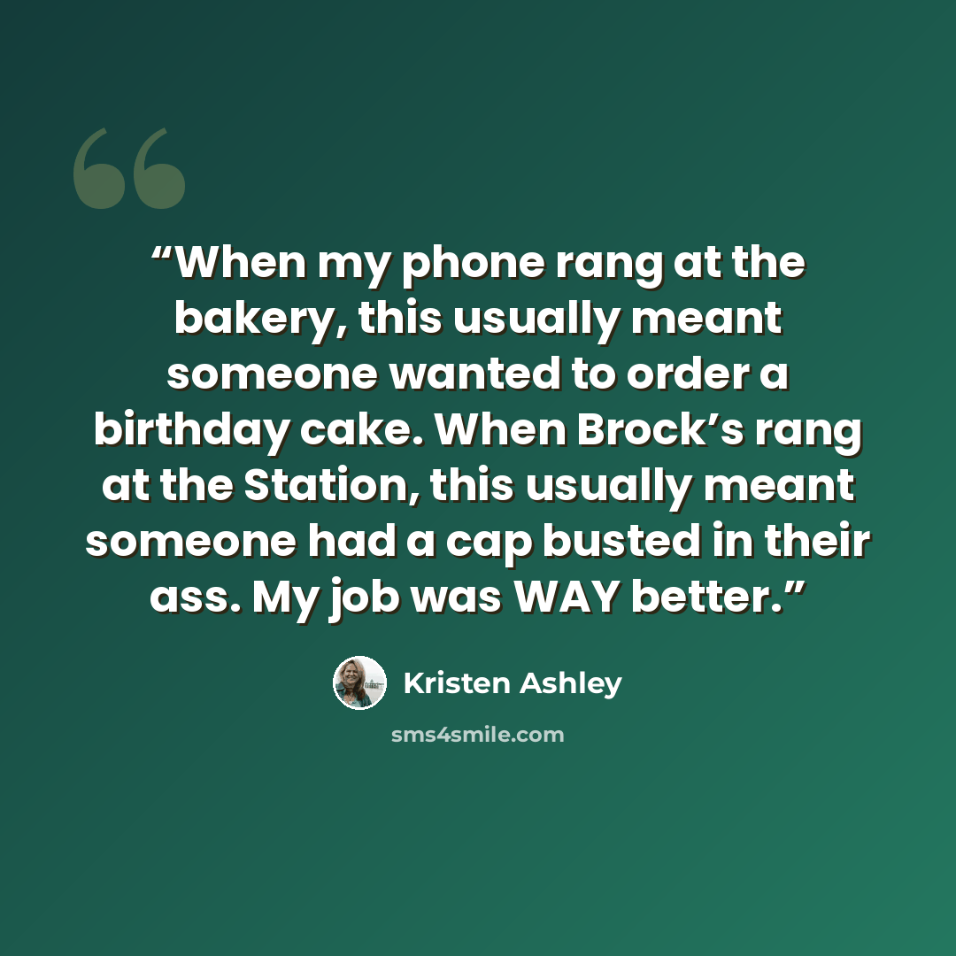 “When my phone rang at the bakery, this usually meant someone wanted to order a birthday cake. When Brock’s rang at the Station, this usually meant someone had a cap busted in their ass. My job was WAY better.” quote by Kristen Ashley