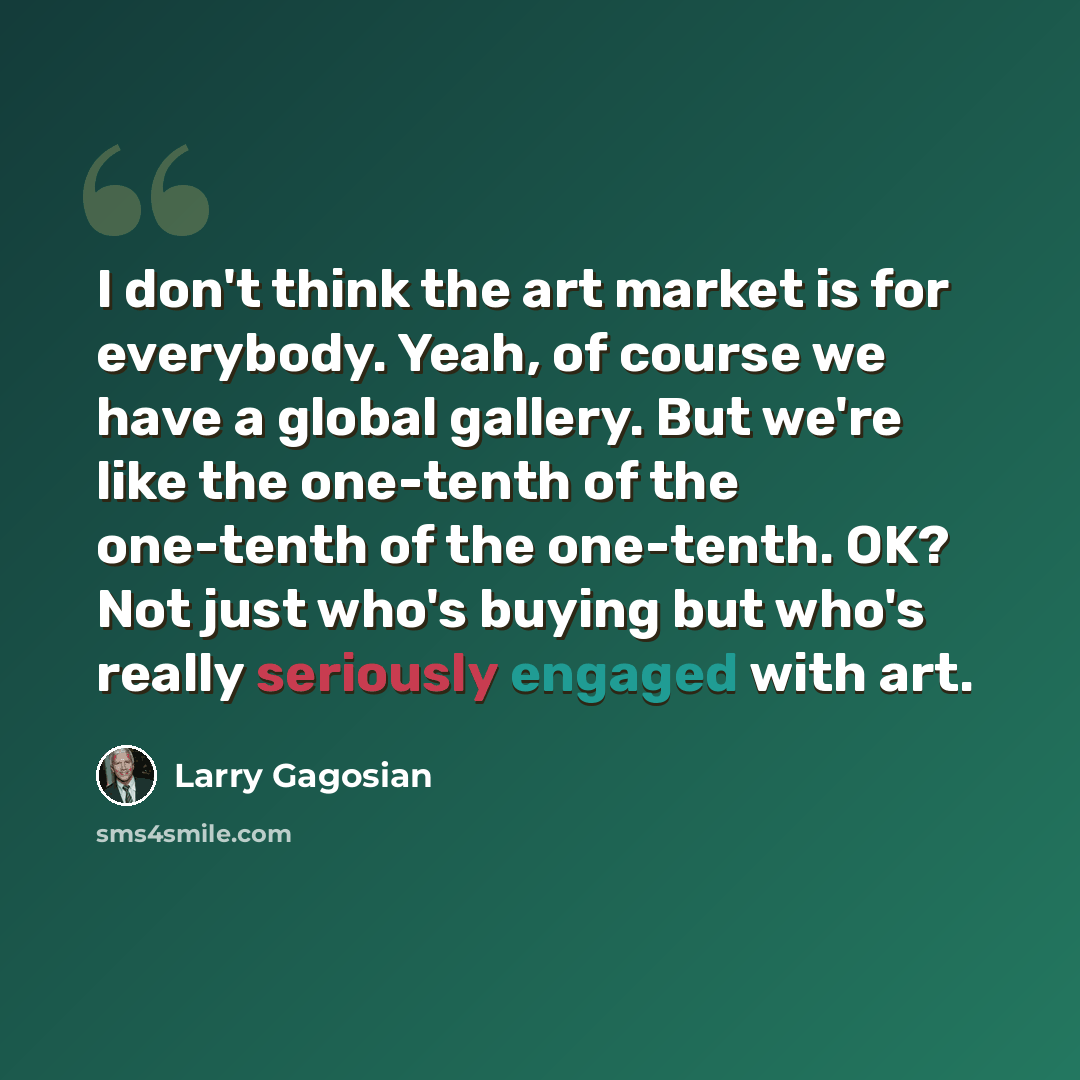 “I don't think the art market is for everybody. Yeah, of course we have a global gallery. But we're like the one-tenth of the one-tenth of the one-tenth. OK? Not just who's buying but who's really seriously engaged with art.” quote by Larry Gagosian